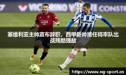 塞维利亚主帅宣布辞职，西甲新帅接任将率队出战残酷强敌