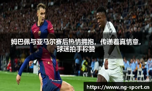 姆巴佩与亚马尔赛后热情拥抱，传递着真情意，球迷拍手称赞