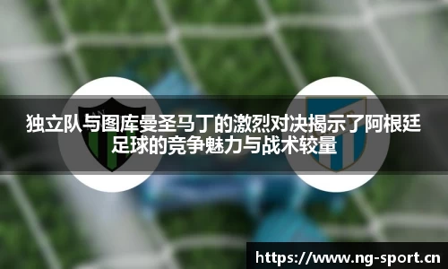 独立队与图库曼圣马丁的激烈对决揭示了阿根廷足球的竞争魅力与战术较量